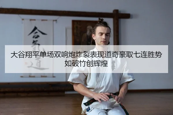 大谷翔平单场双响炮炸裂表现道奇豪取七连胜势如破竹创辉煌